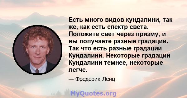 Есть много видов кундалини, так же, как есть спектр света. Положите свет через призму, и вы получаете разные градации. Так что есть разные градации Кундалини. Некоторые градации Кундалини темнее, некоторые легче.