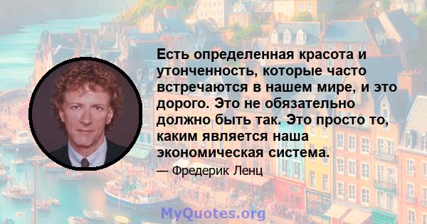 Есть определенная красота и утонченность, которые часто встречаются в нашем мире, и это дорого. Это не обязательно должно быть так. Это просто то, каким является наша экономическая система.