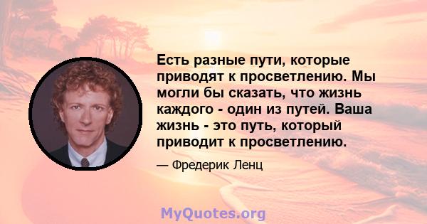 Есть разные пути, которые приводят к просветлению. Мы могли бы сказать, что жизнь каждого - один из путей. Ваша жизнь - это путь, который приводит к просветлению.