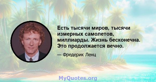 Есть тысячи миров, тысячи измерных самолетов, миллиарды. Жизнь бесконечна. Это продолжается вечно.