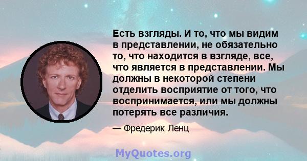 Есть взгляды. И то, что мы видим в представлении, не обязательно то, что находится в взгляде, все, что является в представлении. Мы должны в некоторой степени отделить восприятие от того, что воспринимается, или мы