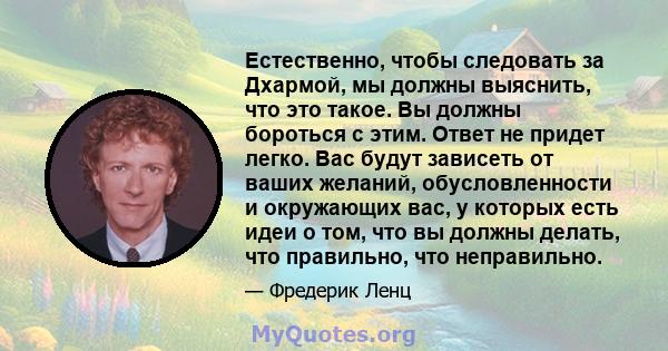 Естественно, чтобы следовать за Дхармой, мы должны выяснить, что это такое. Вы должны бороться с этим. Ответ не придет легко. Вас будут зависеть от ваших желаний, обусловленности и окружающих вас, у которых есть идеи о