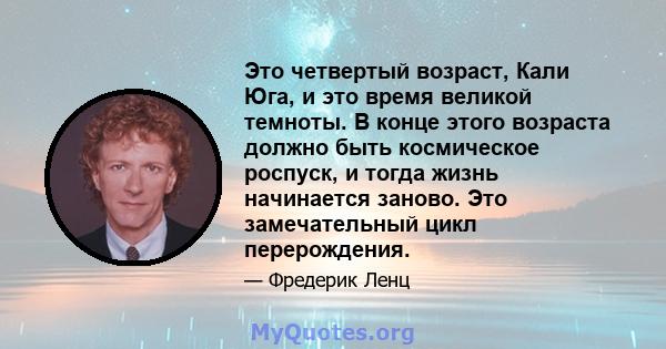 Это четвертый возраст, Кали Юга, и это время великой темноты. В конце этого возраста должно быть космическое роспуск, и тогда жизнь начинается заново. Это замечательный цикл перерождения.