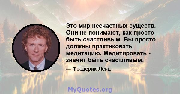 Это мир несчастных существ. Они не понимают, как просто быть счастливым. Вы просто должны практиковать медитацию. Медитировать - значит быть счастливым.