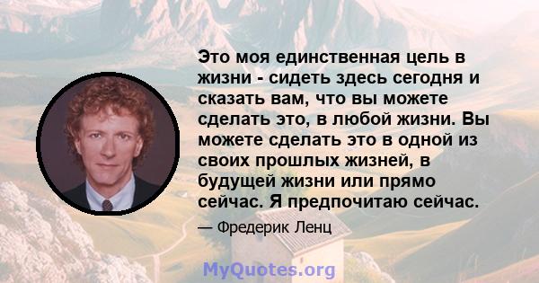 Это моя единственная цель в жизни - сидеть здесь сегодня и сказать вам, что вы можете сделать это, в любой жизни. Вы можете сделать это в одной из своих прошлых жизней, в будущей жизни или прямо сейчас. Я предпочитаю