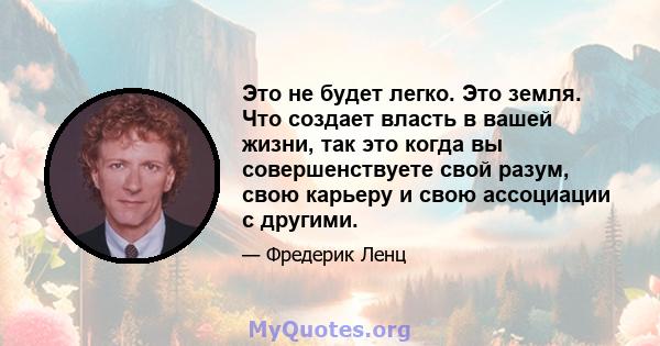 Это не будет легко. Это земля. Что создает власть в вашей жизни, так это когда вы совершенствуете свой разум, свою карьеру и свою ассоциации с другими.