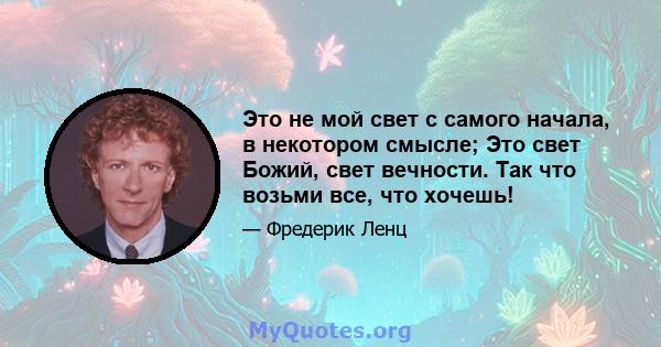 Это не мой свет с самого начала, в некотором смысле; Это свет Божий, свет вечности. Так что возьми все, что хочешь!