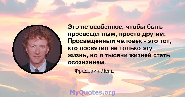 Это не особенное, чтобы быть просвещенным, просто другим. Просвещенный человек - это тот, кто посвятил не только эту жизнь, но и тысячи жизней стать осознанием.