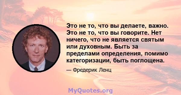 Это не то, что вы делаете, важно. Это не то, что вы говорите. Нет ничего, что не является святым или духовным. Быть за пределами определения, помимо категоризации, быть поглощена.