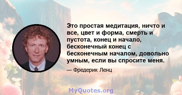 Это простая медитация, ничто и все, цвет и форма, смерть и пустота, конец и начало, бесконечный конец с бесконечным началом, довольно умным, если вы спросите меня.