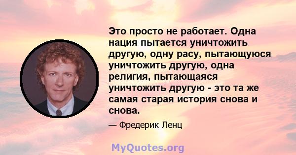 Это просто не работает. Одна нация пытается уничтожить другую, одну расу, пытающуюся уничтожить другую, одна религия, пытающаяся уничтожить другую - это та же самая старая история снова и снова.