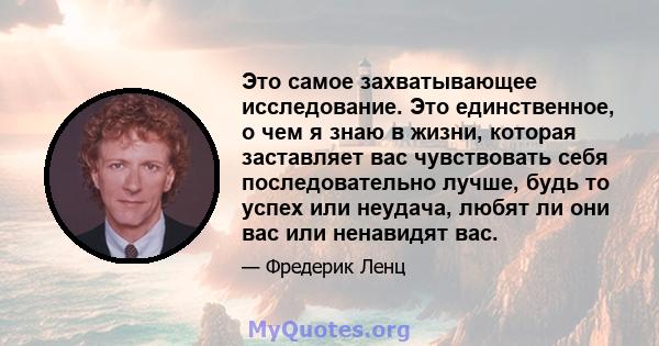 Это самое захватывающее исследование. Это единственное, о чем я знаю в жизни, которая заставляет вас чувствовать себя последовательно лучше, будь то успех или неудача, любят ли они вас или ненавидят вас.