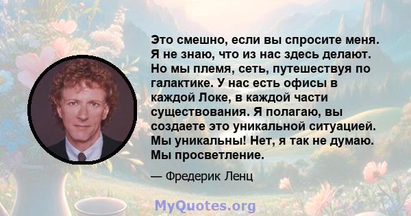 Это смешно, если вы спросите меня. Я не знаю, что из нас здесь делают. Но мы племя, сеть, путешествуя по галактике. У нас есть офисы в каждой Локе, в каждой части существования. Я полагаю, вы создаете это уникальной