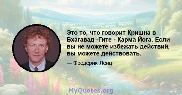 Это то, что говорит Кришна в Бхагавад -Гите - Карма Йога. Если вы не можете избежать действий, вы можете действовать.