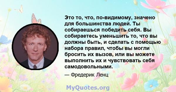 Это то, что, по-видимому, значено для большинства людей. Ты собираешься победить себя. Вы собираетесь уменьшить то, что вы должны быть, и сделать с помощью набора правил, чтобы вы могли бросить их вызов, или вы можете