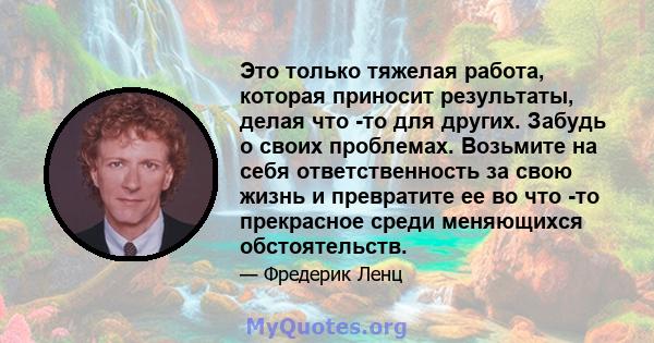 Это только тяжелая работа, которая приносит результаты, делая что -то для других. Забудь о своих проблемах. Возьмите на себя ответственность за свою жизнь и превратите ее во что -то прекрасное среди меняющихся