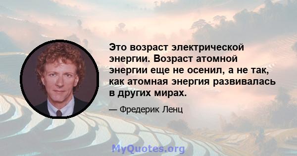 Это возраст электрической энергии. Возраст атомной энергии еще не осенил, а не так, как атомная энергия развивалась в других мирах.