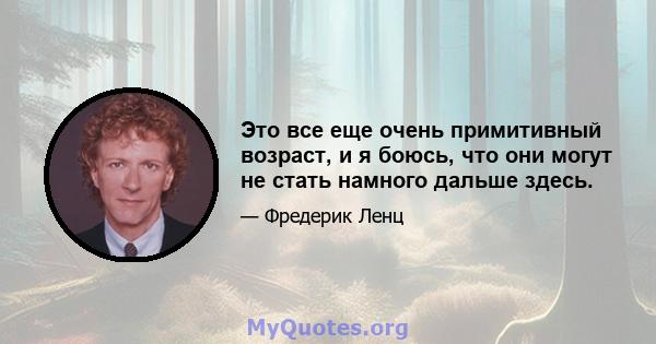 Это все еще очень примитивный возраст, и я боюсь, что они могут не стать намного дальше здесь.