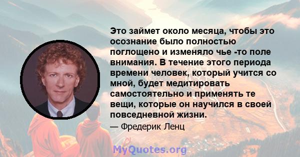 Это займет около месяца, чтобы это осознание было полностью поглощено и изменяло чье -то поле внимания. В течение этого периода времени человек, который учится со мной, будет медитировать самостоятельно и применять те