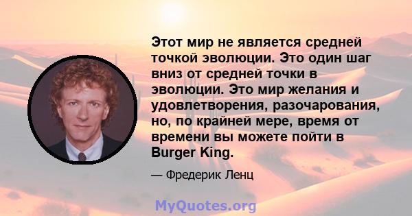 Этот мир не является средней точкой эволюции. Это один шаг вниз от средней точки в эволюции. Это мир желания и удовлетворения, разочарования, но, по крайней мере, время от времени вы можете пойти в Burger King.