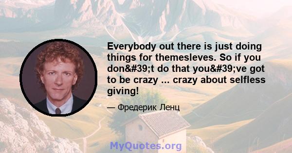 Everybody out there is just doing things for themesleves. So if you don't do that you've got to be crazy ... crazy about selfless giving!