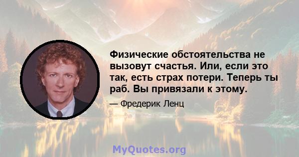 Физические обстоятельства не вызовут счастья. Или, если это так, есть страх потери. Теперь ты раб. Вы привязали к этому.