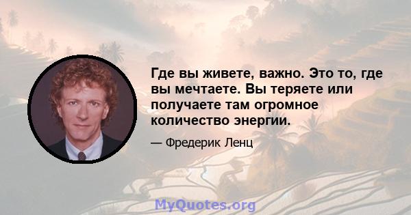 Где вы живете, важно. Это то, где вы мечтаете. Вы теряете или получаете там огромное количество энергии.