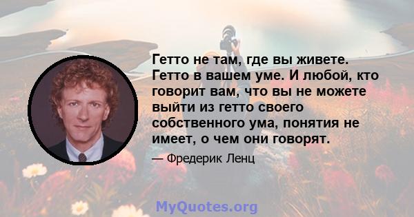 Гетто не там, где вы живете. Гетто в вашем уме. И любой, кто говорит вам, что вы не можете выйти из гетто своего собственного ума, понятия не имеет, о чем они говорят.