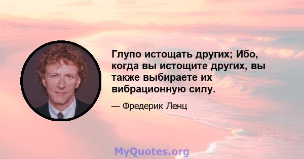 Глупо истощать других; Ибо, когда вы истощите других, вы также выбираете их вибрационную силу.