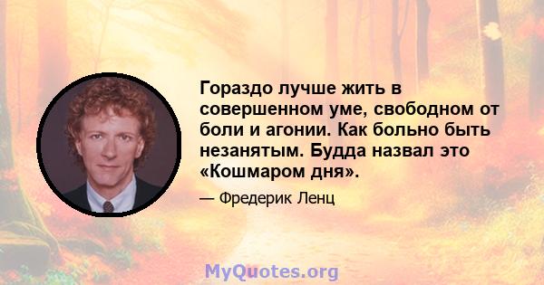 Гораздо лучше жить в совершенном уме, свободном от боли и агонии. Как больно быть незанятым. Будда назвал это «Кошмаром дня».