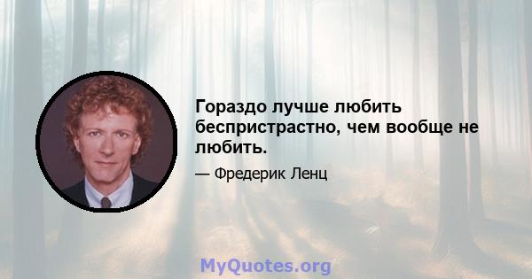 Гораздо лучше любить беспристрастно, чем вообще не любить.