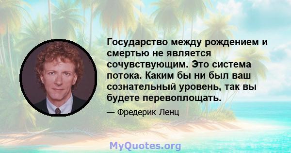 Государство между рождением и смертью не является сочувствующим. Это система потока. Каким бы ни был ваш сознательный уровень, так вы будете перевоплощать.