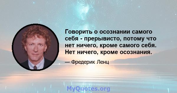 Говорить о осознании самого себя - прерывисто, потому что нет ничего, кроме самого себя. Нет ничего, кроме осознания.