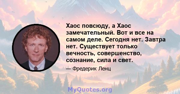 Хаос повсюду, а Хаос замечательный. Вот и все на самом деле. Сегодня нет. Завтра нет. Существует только вечность, совершенство, сознание, сила и свет.