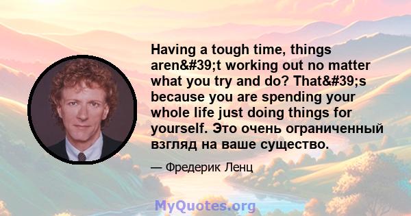 Having a tough time, things aren't working out no matter what you try and do? That's because you are spending your whole life just doing things for yourself. Это очень ограниченный взгляд на ваше существо.