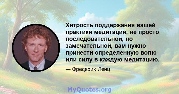 Хитрость поддержания вашей практики медитации, не просто последовательной, но замечательной, вам нужно принести определенную волю или силу в каждую медитацию.