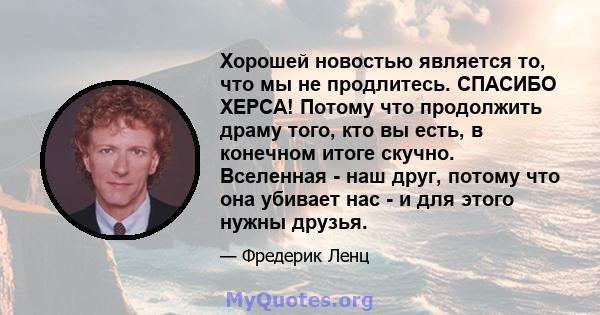 Хорошей новостью является то, что мы не продлитесь. СПАСИБО ХЕРСА! Потому что продолжить драму того, кто вы есть, в конечном итоге скучно. Вселенная - наш друг, потому что она убивает нас - и для этого нужны друзья.