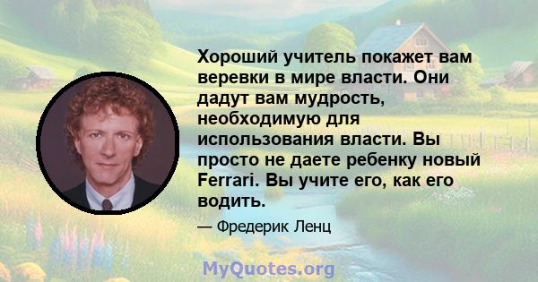 Хороший учитель покажет вам веревки в мире власти. Они дадут вам мудрость, необходимую для использования власти. Вы просто не даете ребенку новый Ferrari. Вы учите его, как его водить.