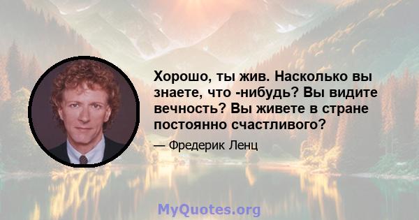 Хорошо, ты жив. Насколько вы знаете, что -нибудь? Вы видите вечность? Вы живете в стране постоянно счастливого?