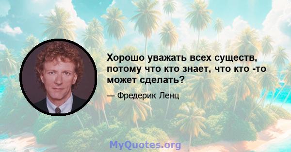 Хорошо уважать всех существ, потому что кто знает, что кто -то может сделать?