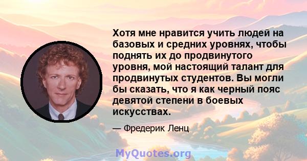 Хотя мне нравится учить людей на базовых и средних уровнях, чтобы поднять их до продвинутого уровня, мой настоящий талант для продвинутых студентов. Вы могли бы сказать, что я как черный пояс девятой степени в боевых