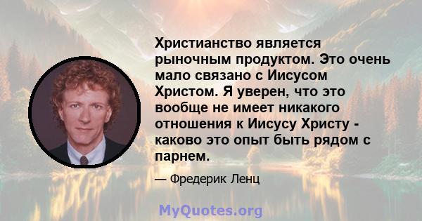 Христианство является рыночным продуктом. Это очень мало связано с Иисусом Христом. Я уверен, что это вообще не имеет никакого отношения к Иисусу Христу - каково это опыт быть рядом с парнем.