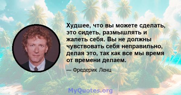 Худшее, что вы можете сделать, это сидеть, размышлять и жалеть себя. Вы не должны чувствовать себя неправильно, делая это, так как все мы время от времени делаем.