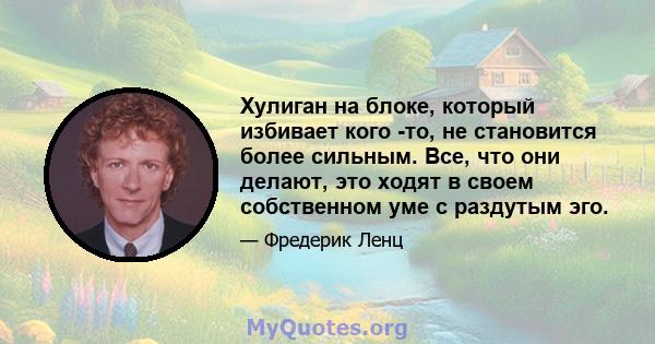 Хулиган на блоке, который избивает кого -то, не становится более сильным. Все, что они делают, это ходят в своем собственном уме с раздутым эго.