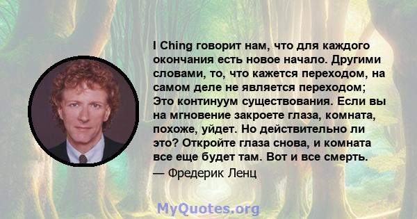 I Ching говорит нам, что для каждого окончания есть новое начало. Другими словами, то, что кажется переходом, на самом деле не является переходом; Это континуум существования. Если вы на мгновение закроете глаза,