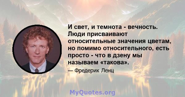 И свет, и темнота - вечность. Люди присваивают относительные значения цветам, но помимо относительного, есть просто - что в дзену мы называем «такова».