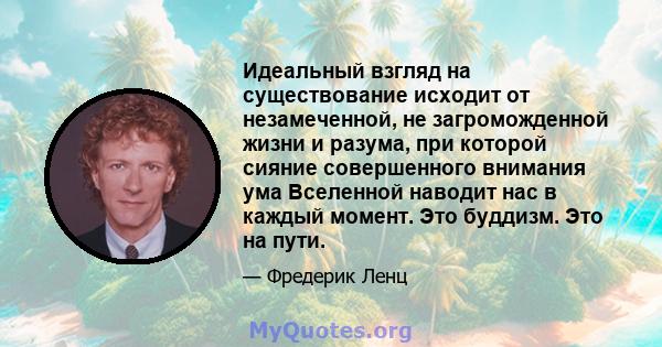 Идеальный взгляд на существование исходит от незамеченной, не загроможденной жизни и разума, при которой сияние совершенного внимания ума Вселенной наводит нас в каждый момент. Это буддизм. Это на пути.