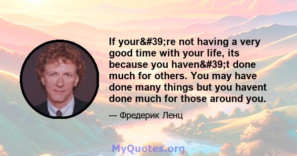 If your're not having a very good time with your life, its because you haven't done much for others. You may have done many things but you havent done much for those around you.