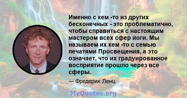 Именно с кем -то из других бесконечных - это проблематично, чтобы справиться с настоящим мастером всех сфер йоги. Мы называем их кем -то с семью печатями Просвещения, а это означает, что их градуированное восприятие