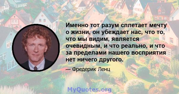 Именно тот разум сплетает мечту о жизни, он убеждает нас, что то, что мы видим, является очевидным, и что реально, и что за пределами нашего восприятия нет ничего другого.